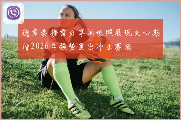 德章泰穆雷分享训练照展现决心期待2026年强势复出冲击赛场