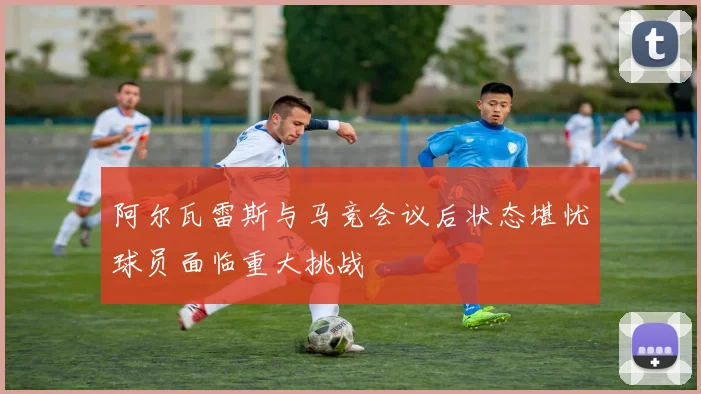 阿尔瓦雷斯与马竞会议后状态堪忧球员面临重大挑战