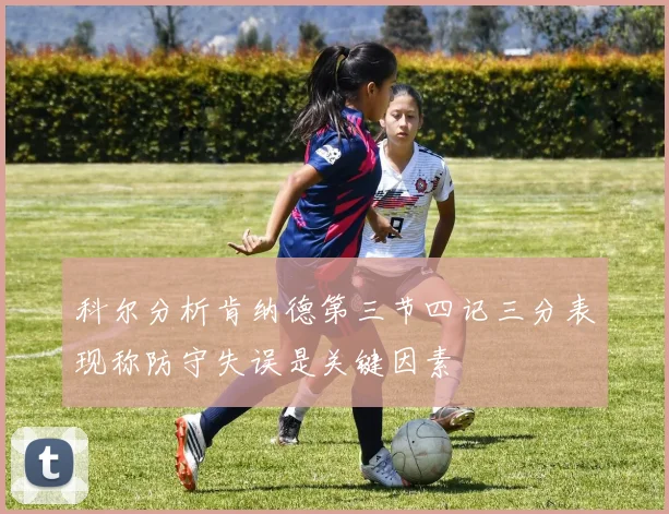 科尔分析肯纳德第三节四记三分表现称防守失误是关键因素