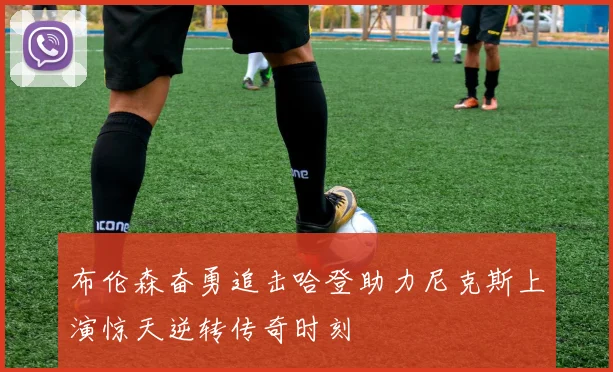 布伦森奋勇追击哈登助力尼克斯上演惊天逆转传奇时刻