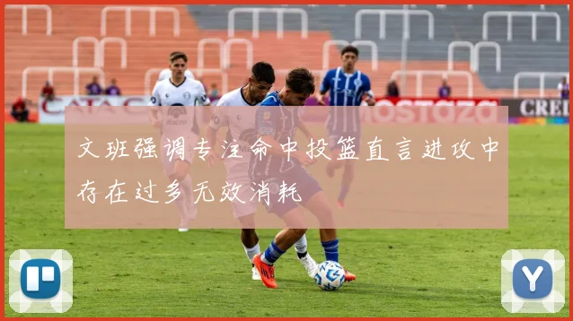 文班强调专注命中投篮直言进攻中存在过多无效消耗
