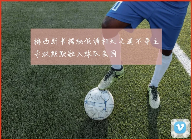 梅西新书揭秘低调相处之道不争主导权默默融入球队氛围