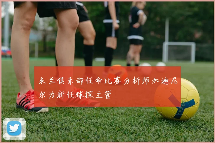米兰俱乐部任命比赛分析师加迪尼尔为新任球探主管