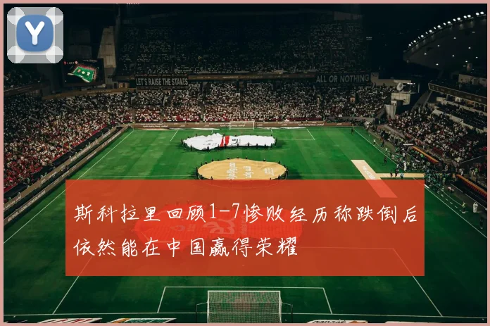 斯科拉里回顾1-7惨败经历称跌倒后依然能在中国赢得荣耀