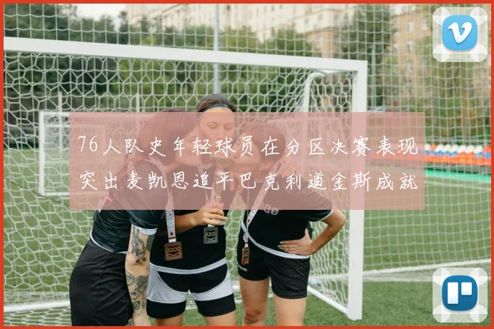 76人队史年轻球员在分区决赛表现突出麦凯恩追平巴克利道金斯成就