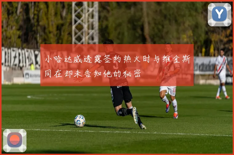 小哈达威透露签约热火时与维金斯同在却未告知他的秘密