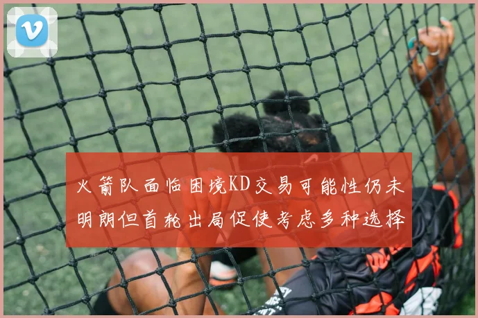 火箭队面临困境KD交易可能性仍未明朗但首轮出局促使考虑多种选择