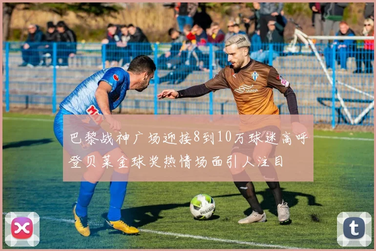 巴黎战神广场迎接8到10万球迷高呼登贝莱金球奖热情场面引人注目