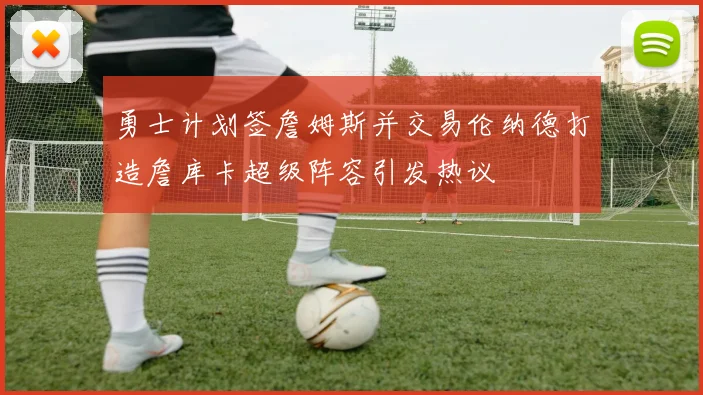 勇士计划签詹姆斯并交易伦纳德打造詹库卡超级阵容引发热议
