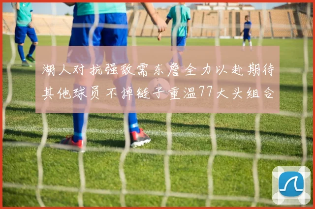 湖人对抗强敌需东詹全力以赴期待其他球员不掉链子重温77大头组合辉煌