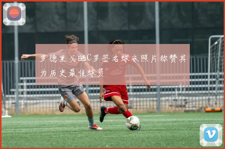 罗德里戈晒C罗签名球衣照片称赞其为历史最佳球员
