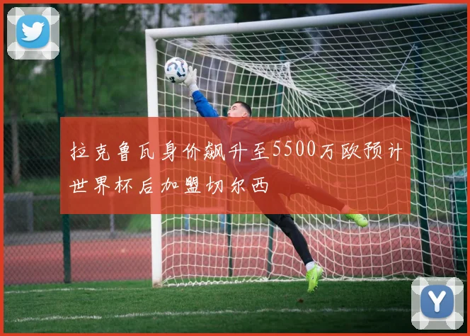 拉克鲁瓦身价飙升至5500万欧预计世界杯后加盟切尔西