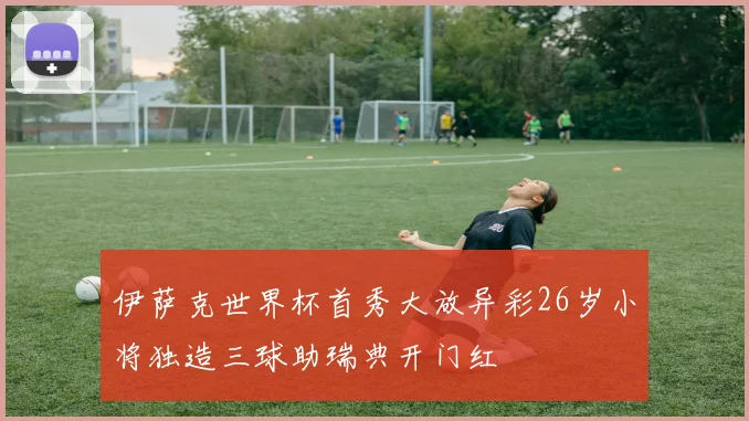 伊萨克世界杯首秀大放异彩26岁小将独造三球助瑞典开门红