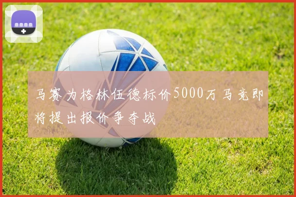马赛为格林伍德标价5000万马竞即将提出报价争夺战