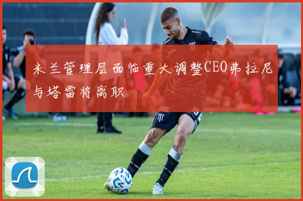 米兰管理层面临重大调整CEO弗拉尼与塔雷将离职