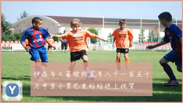 伊森与火箭续约五年八千一百五十万申京小贾巴里纷纷送上祝贺