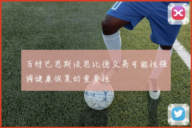 马特巴恩斯谈恩比德交易可能性强调健康恢复的重要性