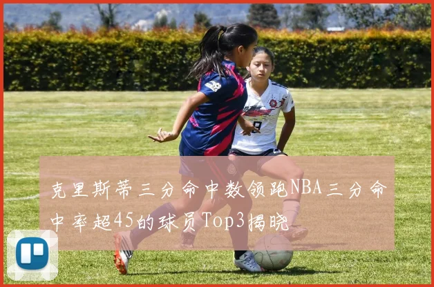 克里斯蒂三分命中数领跑NBA三分命中率超45的球员Top3揭晓
