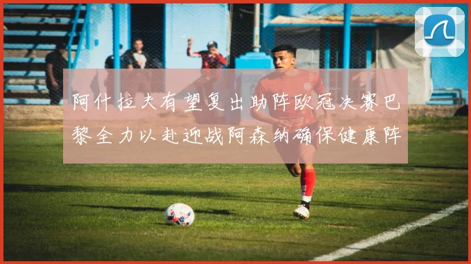 阿什拉夫有望复出助阵欧冠决赛巴黎全力以赴迎战阿森纳确保健康阵容