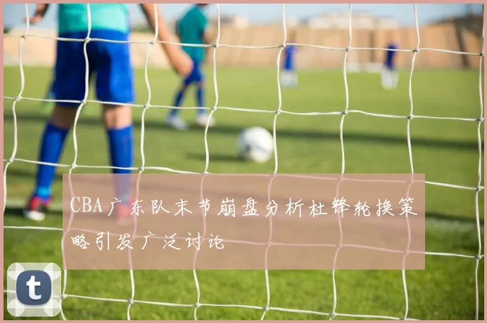 CBA广东队末节崩盘分析杜锋轮换策略引发广泛讨论